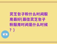 灵芝包子粉什么时间服用最好(最佳灵芝包子粉服用时间是什么时候？)