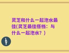 灵芝和什么一起泡水最佳(灵芝最佳搭档：与什么一起泡水？)