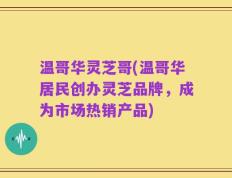温哥华灵芝哥(温哥华居民创办灵芝品牌，成为市场热销产品)