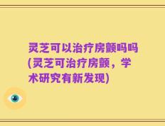 灵芝可以治疗房颤吗吗(灵芝可治疗房颤，学术研究有新发现)