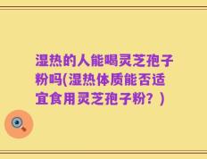 湿热的人能喝灵芝孢子粉吗(湿热体质能否适宜食用灵芝孢子粉？)