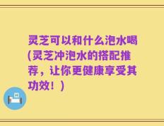 灵芝可以和什么泡水喝(灵芝冲泡水的搭配推荐，让你更健康享受其功效！)