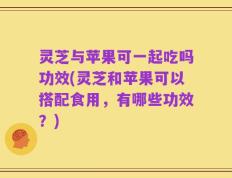 灵芝与苹果可一起吃吗功效(灵芝和苹果可以搭配食用，有哪些功效？)