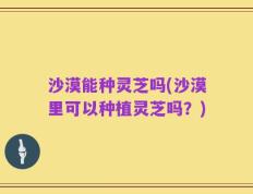沙漠能种灵芝吗(沙漠里可以种植灵芝吗？)