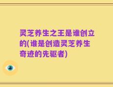 灵芝养生之王是谁创立的(谁是创造灵芝养生奇迹的先驱者)