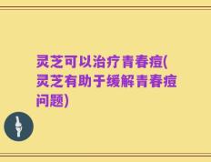灵芝可以治疗青春痘(灵芝有助于缓解青春痘问题)