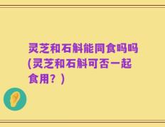 灵芝和石斛能同食吗吗(灵芝和石斛可否一起食用？)