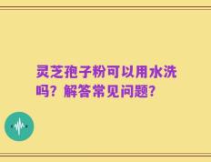 灵芝孢子粉可以用水洗吗？解答常见问题？