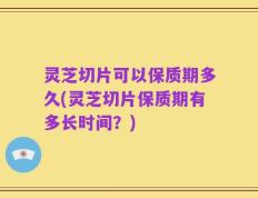 灵芝切片可以保质期多久(灵芝切片保质期有多长时间？)