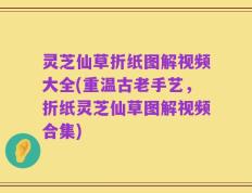 灵芝仙草折纸图解视频大全(重温古老手艺，折纸灵芝仙草图解视频合集)