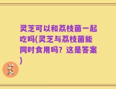 灵芝可以和荔枝菌一起吃吗(灵芝与荔枝菌能同时食用吗？这是答案)