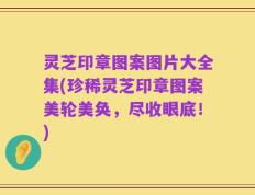 灵芝印章图案图片大全集(珍稀灵芝印章图案美轮美奂，尽收眼底！)