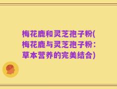 梅花鹿和灵芝孢子粉(梅花鹿与灵芝孢子粉：草本营养的完美结合)