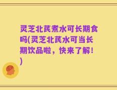 灵芝北芪煮水可长期食吗(灵芝北芪水可当长期饮品啦，快来了解！)
