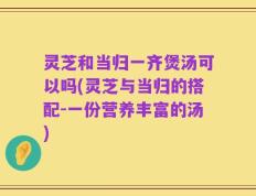 灵芝和当归一齐煲汤可以吗(灵芝与当归的搭配-一份营养丰富的汤)
