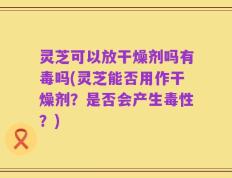 灵芝可以放干燥剂吗有毒吗(灵芝能否用作干燥剂？是否会产生毒性？)