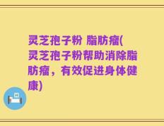 灵芝孢子粉 脂肪瘤(灵芝孢子粉帮助消除脂肪瘤，有效促进身体健康)
