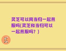 灵芝可以同当归一起煎服吗(灵芝和当归可以一起煎服吗？)