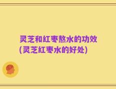 灵芝和红枣熬水的功效(灵芝红枣水的好处)