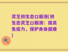 灵芝初生态口服液(初生态灵芝口服液：提高免疫力，保护身体健康)