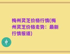梅州灵芝价格行情(梅州灵芝价格走势：最新行情报道)