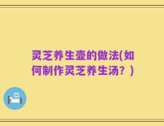 灵芝养生壶的做法(如何制作灵芝养生汤？)