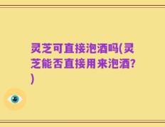 灵芝可直接泡酒吗(灵芝能否直接用来泡酒？)