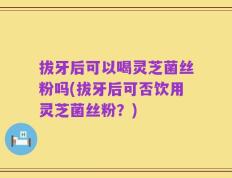 拔牙后可以喝灵芝菌丝粉吗(拔牙后可否饮用灵芝菌丝粉？)