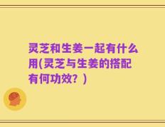 灵芝和生姜一起有什么用(灵芝与生姜的搭配有何功效？)