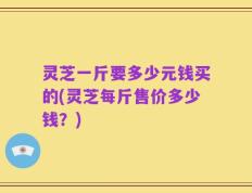 灵芝一斤要多少元钱买的(灵芝每斤售价多少钱？)