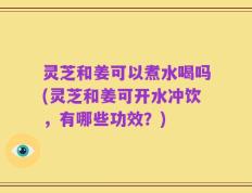 灵芝和姜可以煮水喝吗(灵芝和姜可开水冲饮，有哪些功效？)