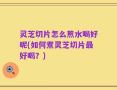 灵芝切片怎么煎水喝好呢(如何煮灵芝切片最好喝？)