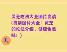 灵芝吃法大全图片高清(高清图片大全：灵芝的吃法介绍，健康也美味！)