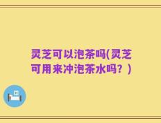 灵芝可以泡茶吗(灵芝可用来冲泡茶水吗？)