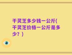 干灵芝多少钱一公斤(干灵芝价格一公斤是多少？)