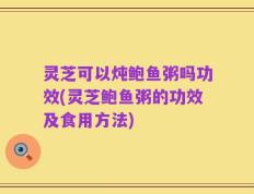 灵芝可以炖鲍鱼粥吗功效(灵芝鲍鱼粥的功效及食用方法)