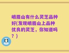 峨眉山有什么灵芝品种好(发现峨眉山上品种优良的灵芝，你知道吗？)