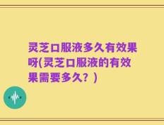 灵芝口服液多久有效果呀(灵芝口服液的有效果需要多久？)