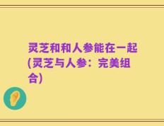 灵芝和和人参能在一起(灵芝与人参：完美组合)