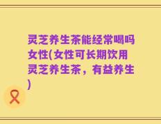 灵芝养生茶能经常喝吗女性(女性可长期饮用灵芝养生茶，有益养生)