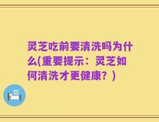 灵芝吃前要清洗吗为什么(重要提示：灵芝如何清洗才更健康？)