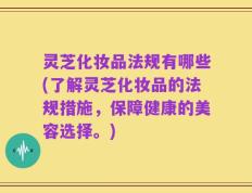 灵芝化妆品法规有哪些(了解灵芝化妆品的法规措施，保障健康的美容选择。)