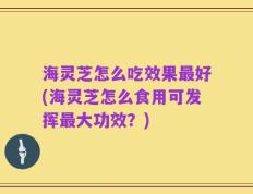 海灵芝怎么吃效果最好(海灵芝怎么食用可发挥最大功效？)