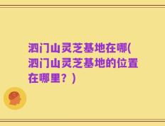 泗门山灵芝基地在哪(泗门山灵芝基地的位置在哪里？)