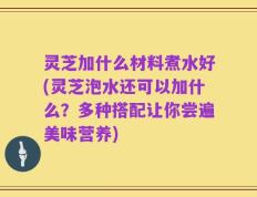 灵芝加什么材料煮水好(灵芝泡水还可以加什么？多种搭配让你尝遍美味营养)