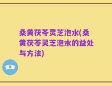 桑黄茯苓灵芝泡水(桑黄茯苓灵芝泡水的益处与方法)