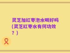 灵芝加红枣泡水喝好吗(灵芝红枣水有何功效？)