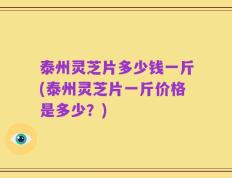 泰州灵芝片多少钱一斤(泰州灵芝片一斤价格是多少？)