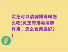 灵芝可以清肺排毒吗怎么吃(灵芝有排毒清肺作用，怎么食用最好？)