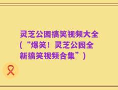 灵芝公园搞笑视频大全(“爆笑！灵芝公园全新搞笑视频合集”)